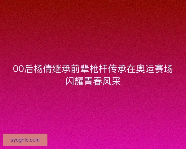 00后杨倩继承前辈枪杆传承在奥运赛场闪耀青春风采 00后杨倩继承前辈枪杆传承在奥运赛场闪耀青春风采