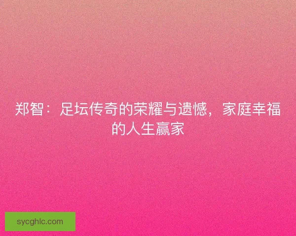 郑智：足坛传奇的荣耀与遗憾，家庭幸福的人生赢家