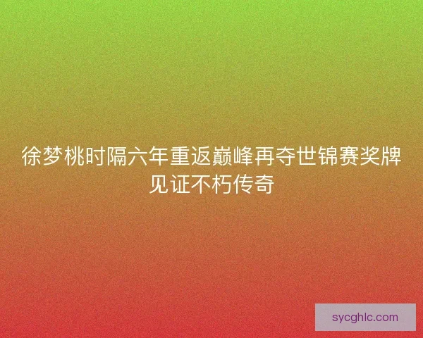 徐梦桃时隔六年重返巅峰再夺世锦赛奖牌见证不朽传奇