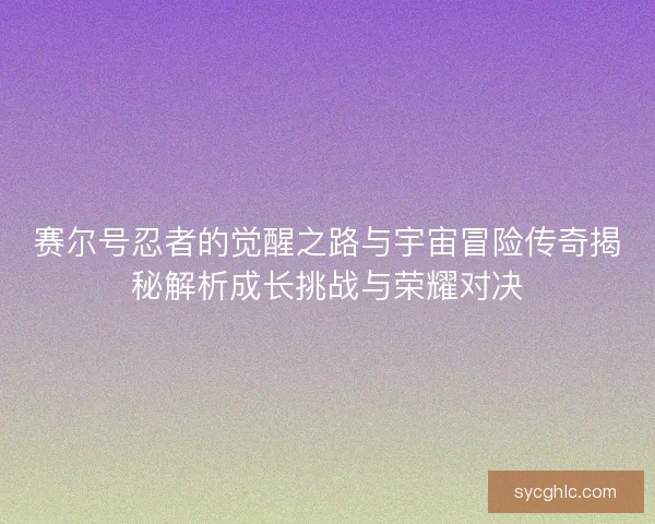 赛尔号忍者的觉醒之路与宇宙冒险传奇揭秘解析成长挑战与荣耀对决