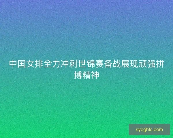 中国女排全力冲刺世锦赛备战展现顽强拼搏精神
