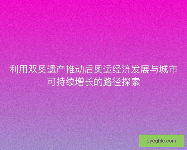 利用双奥遗产推动后奥运经济发展与城市可持续增长的路径探索