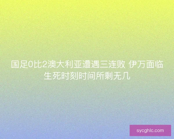 国足0比2澳大利亚遭遇三连败 伊万面临生死时刻时间所剩无几