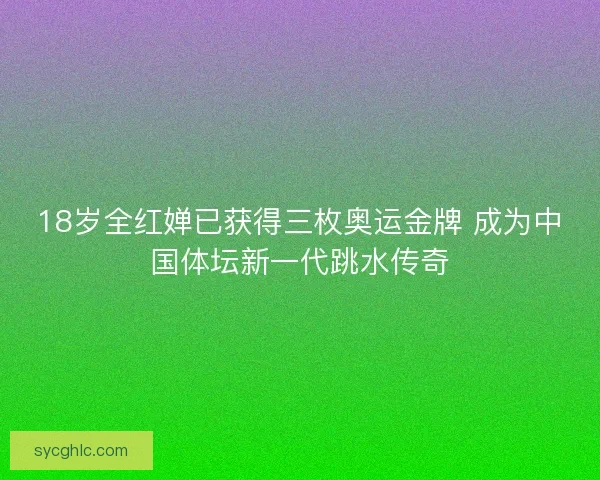 18岁全红婵已获得三枚奥运金牌 成为中国体坛新一代跳水传奇 18岁全红婵已获得三枚奥运金牌 成为中国体坛新一代跳水传奇