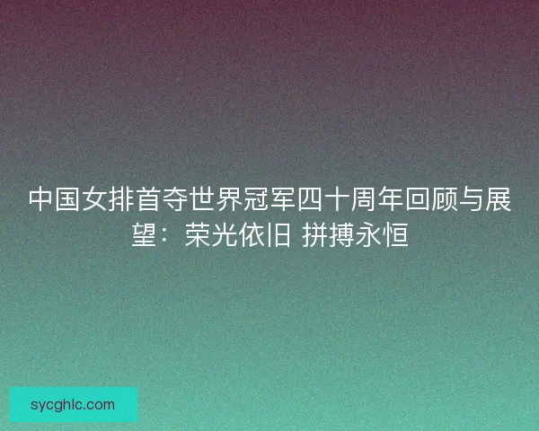 中国女排首夺世界冠军四十周年回顾与展望:荣光依旧 拼搏永恒 中国女排首夺世界冠军四十周年回顾与展望:荣光依旧 拼搏永恒
