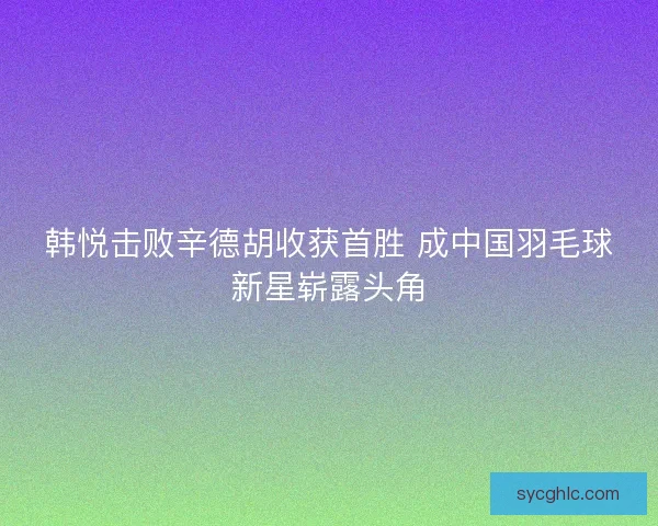 韩悦击败辛德胡收获首胜 成中国羽毛球新星崭露头角 韩悦击败辛德胡收获首胜 成中国羽毛球新星崭露头角