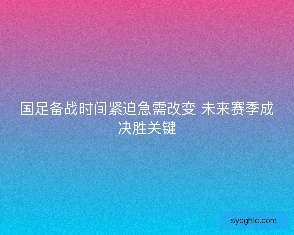 国足备战时间紧迫急需改变 未来赛季成决胜关键 国足备战时间紧迫急需改变 未来赛季成决胜关键