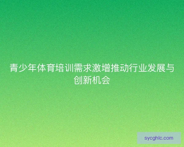 青少年体育培训需求激增推动行业发展与创新机会 青少年体育培训需求激增推动行业发展与创新机会