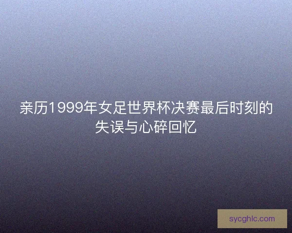 亲历1999年女足世界杯决赛最后时刻的失误与心碎回忆
