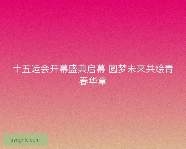 十五运会开幕盛典启幕 圆梦未来共绘青春华章