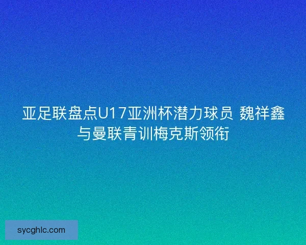 亚足联盘点U17亚洲杯潜力球员 魏祥鑫与曼联青训梅克斯领衔 亚足联盘点U17亚洲杯潜力球员 魏祥鑫与曼联青训梅克斯领衔