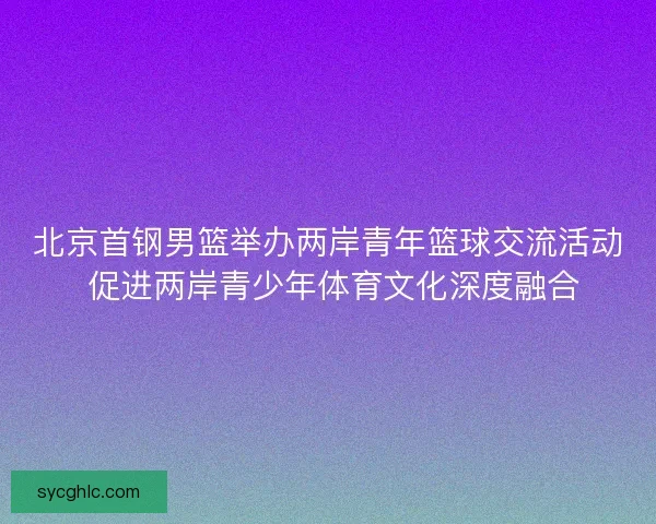 北京首钢男篮举办两岸青年篮球交流活动 促进两岸青少年体育文化深度融合 北京首钢男篮举办两岸青年篮球交流活动 促进两岸青少年体育文化深度融合