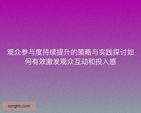 观众参与度持续提升的策略与实践探讨如何有效激发观众互动和投入感 观众参与度持续提升的策略与实践探讨如何有效激发观众互动和投入感