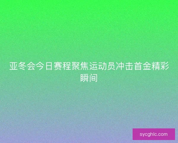 亚冬会今日赛程聚焦运动员冲击首金精彩瞬间 亚冬会今日赛程聚焦运动员冲击首金精彩瞬间