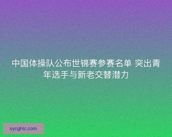 中国体操队公布世锦赛参赛名单 突出青年选手与新老交替潜力 中国体操队公布世锦赛参赛名单 突出青年选手与新老交替潜力