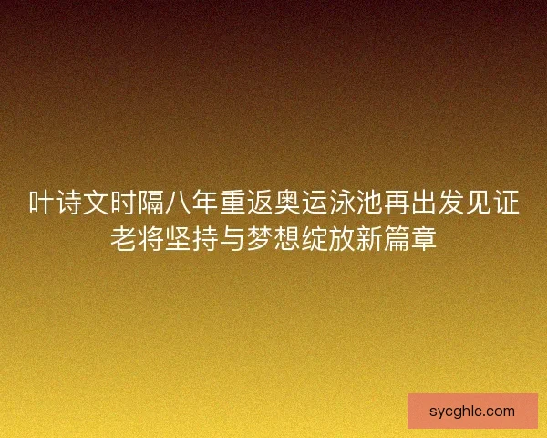 叶诗文时隔八年重返奥运泳池再出发见证老将坚持与梦想绽放新篇章 叶诗文时隔八年重返奥运泳池再出发见证老将坚持与梦想绽放新篇章