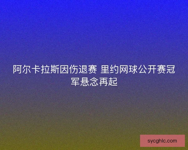 阿尔卡拉斯因伤退赛 里约网球公开赛冠军悬念再起 阿尔卡拉斯因伤退赛 里约网球公开赛冠军悬念再起