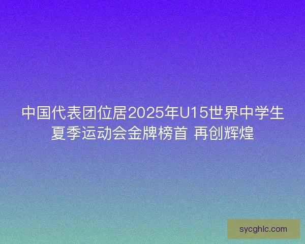 中国代表团位居2025年U15世界中学生夏季运动会金牌榜首 再创辉煌 中国代表团位居2025年U15世界中学生夏季运动会金牌榜首 再创辉煌