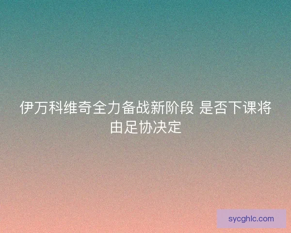 伊万科维奇全力备战新阶段 是否下课将由足协决定 伊万科维奇全力备战新阶段 是否下课将由足协决定